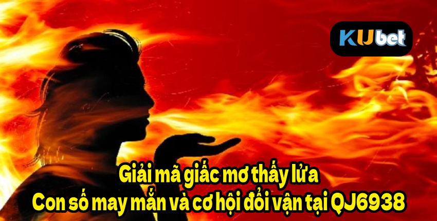 Giải mã giấc mơ thấy lửa – Con số may mắn và cơ hội đổi vận tại QJ6938